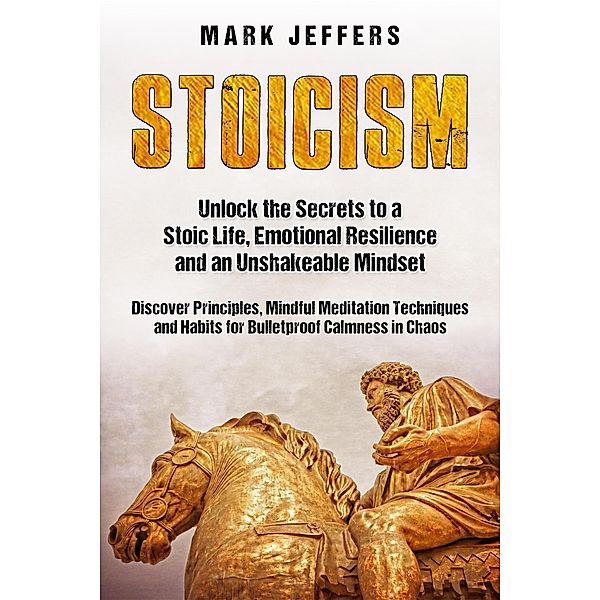 Stoicism: Unlock the Secrets to a Stoic Life, Emotional Resilience and an Unshakeable Mindset and Discover Principles, Mindfulness Meditation Techniques and Habits for Bulletproof Calmness in Chaos, Mark Jeffers