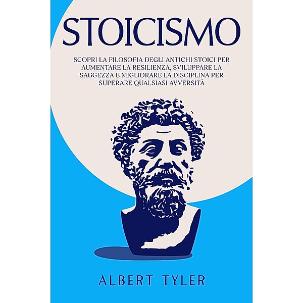 Stoicismo: Scopri la Filosofia Degli Antichi Stoici per Aumentare la Resilienza, Sviluppare la Saggezza E Migliorare la Disciplina per Superare Qualsiasi Avversità, Albert Tyler