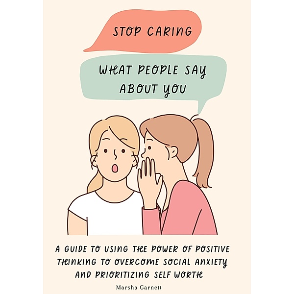 Stop Caring What People Say About You: A Guide to Using the Power of Positive Thinking to Overcome Social Anxiety and Prioritizing Self Worth, Marsha Garnett