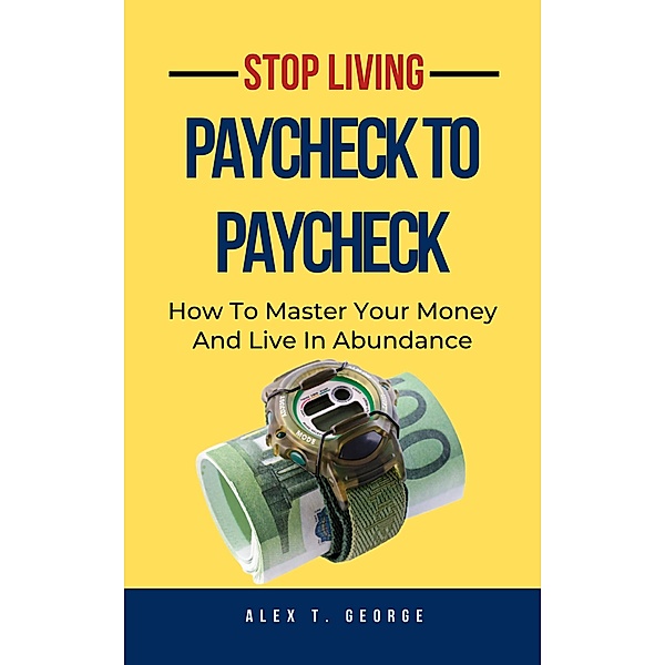 Stop Living Paycheck To Paycheck: How To Master Your Money And Live In Abundance, Alex T. George