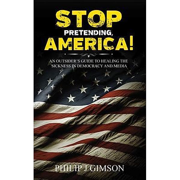 STOP PRETENDING, AMERICA! An outsider's guide to healing the sickness in democracy and media, Philip J Gimson