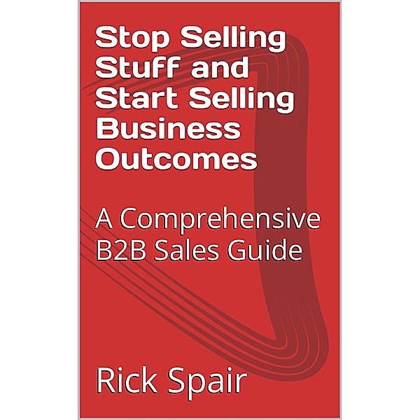Stop Selling Stuff and Start Selling Business Outcomes: A Comprehensive B2B Sales Guide, Rick Spair