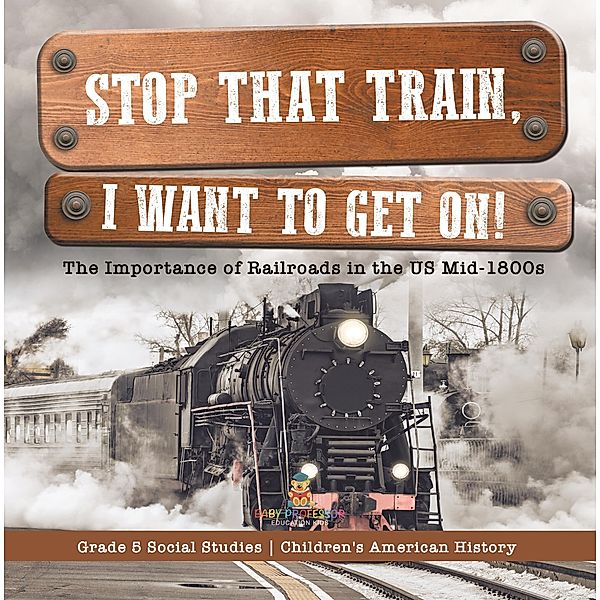 Stop that Train, I Want to Get on! : The Importance of Railroads in the US Mid-1800s | Grade 5 Social Studies | Children's American History / Baby Professor, Baby