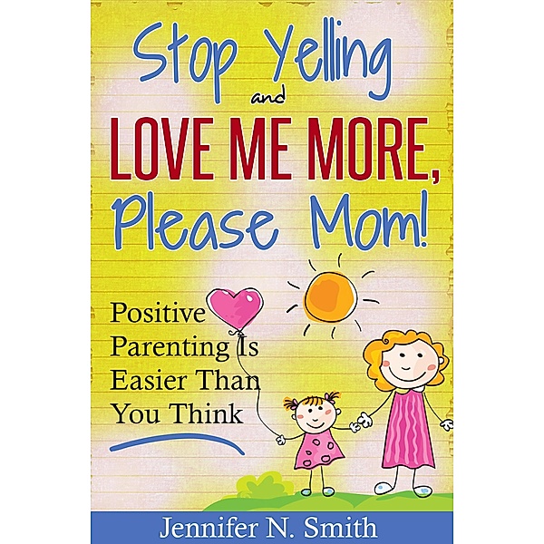 Stop Yelling And Love Me More, Please Mom!   Positive Parenting Is Easier Than You Think (Happy Mom, #1) / Happy Mom, Jennifer N. Smith