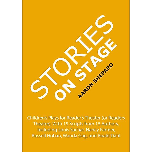 Stories on Stage: Children's Plays for Reader's Theater (or Readers Theatre), With 15 Scripts from 15 Authors, Including Louis Sachar, Nancy Farmer, Russell Hoban, Wanda Gag, and Roald Dahl, Aaron Shepard