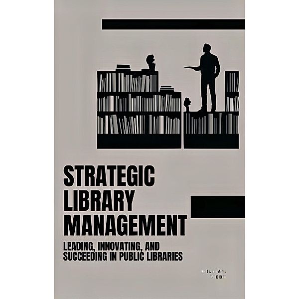 Strategic Library Management: Leading, Innovating, and Succeeding in Public Libraries, William Webb