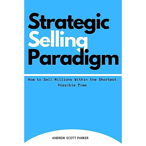 Strategic Selling Paradigm: How to Sell Millions Within the Shortest Possible Time, Andrew Scott Parker