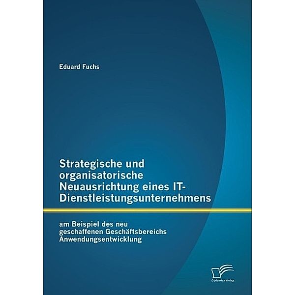 Strategische und organisatorische Neuausrichtung eines IT-Dienstleistungsunternehmens am Beispiel des neu geschaffenen Geschäftsbereichs Anwendungsentwicklung, Eduard Fuchs