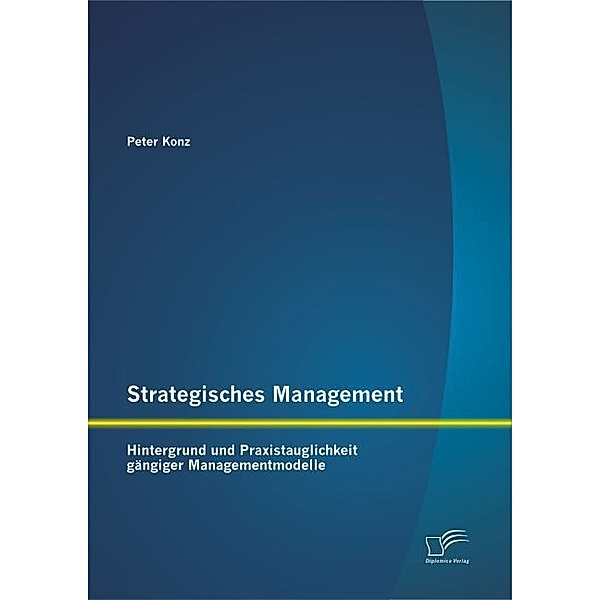 Strategisches Management: Hintergrund und Praxistauglichkeit gängiger Managementmodelle, Peter Konz