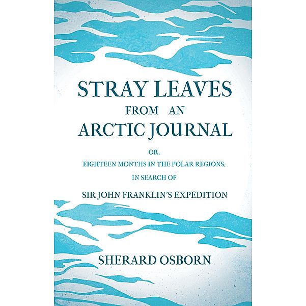 Stray Leaves from an Arctic Journal - or, Eighteen Months in the Polar Regions, in Search of Sir John Franklin's Expedition, Sherard Osborn