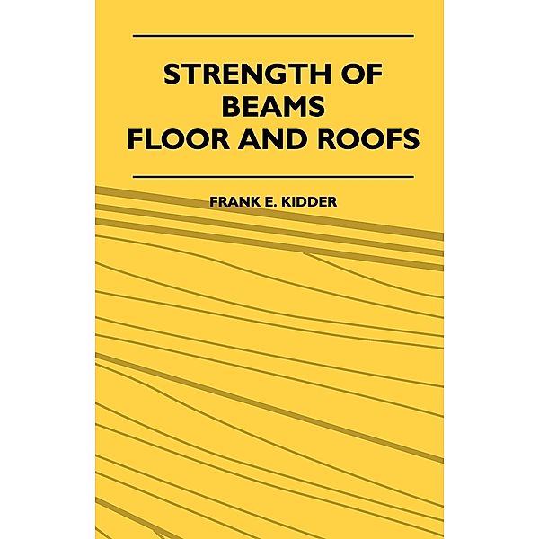 Strength Of Beams, Floor And Roofs - Including Directions For Designing And Detailing Roof Trusses, With Criticism Of Various Forms Of Timber Construction, Frank E. Kidder