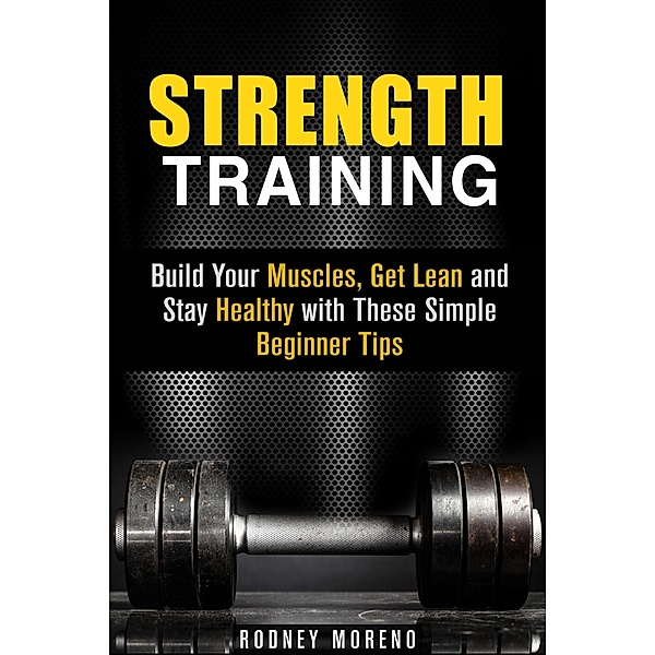 Strength Training: Build Your Muscles, Get Lean and Stay Healthy with These Simple Beginner Tips (Weight Training and Diet) / Weight Training and Diet, Rodney Moreno