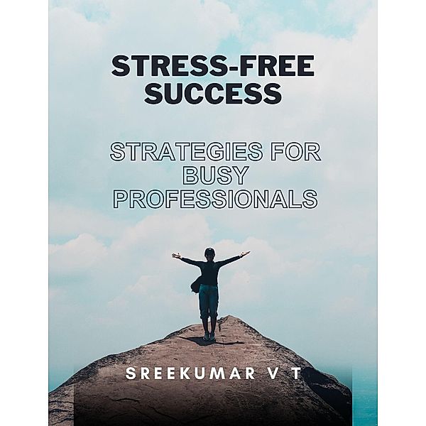 Stress-Free Success: Strategies for Busy Professionals, Sreekumar V T