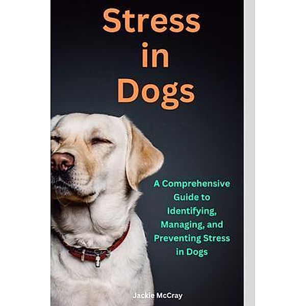 Stress in Dogs A Comprehensive Guide to Identifying, Managing, and Preventing Stress in Dogs, Jackie McCray