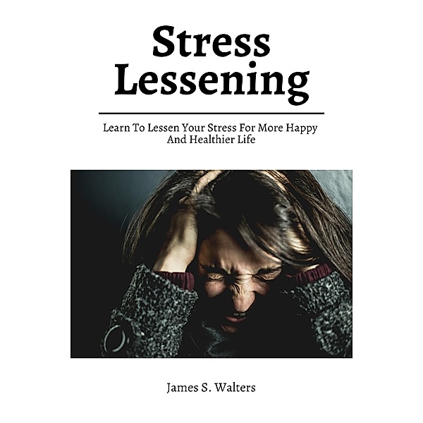 Stress Lessening! Learn To Lessen Your Stress For More Happy And Healthier Life, James S. Walters
