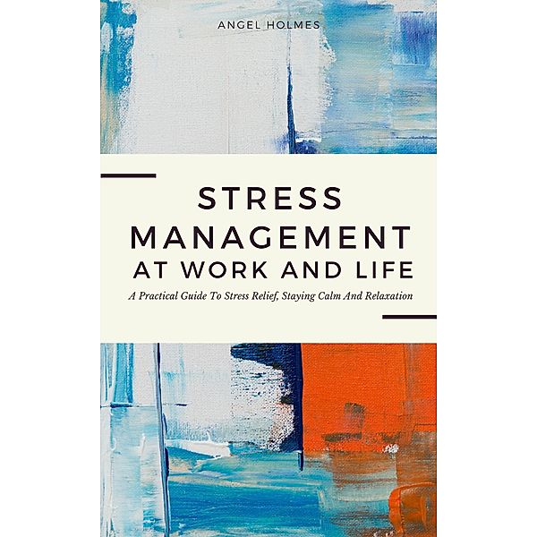 Stress Management At Work And Life - A Practical Guide To Stress Relief, Staying Calm And Relaxation, Angel Holmes