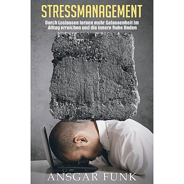 Stressmanagement: Durch Loslassen lernen mehr Gelassenheit im Alltag erreichen und die innere Ruhe finden, Ansgar Funk