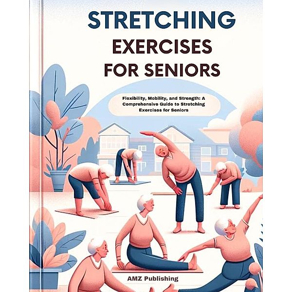 Stretching Exercises for Seniors : Flexibility, Mobility, and Strength: A Comprehensive Guide to Stretching Exercises for Seniors, Amz Publishing