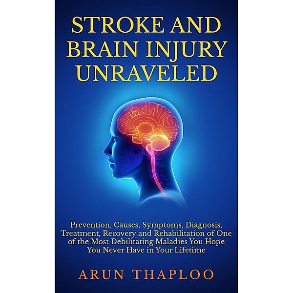 Stroke and Brain Injury Unraveled: Prevention, Causes, Symptoms, Diagnosis, Treatment, Recovery and Rehabilitation of One of the Most Debilitating Maladies You Hope You Never Have in Your Lifetime, Arun Thaploo