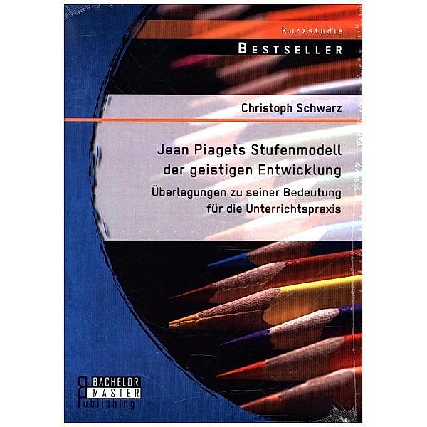 Studienarbeit / Jean Piagets Stufenmodell der geistigen Entwicklung: Überlegungen zu seiner Bedeutung für die Unterrichtspraxis, Christoph Schwarz