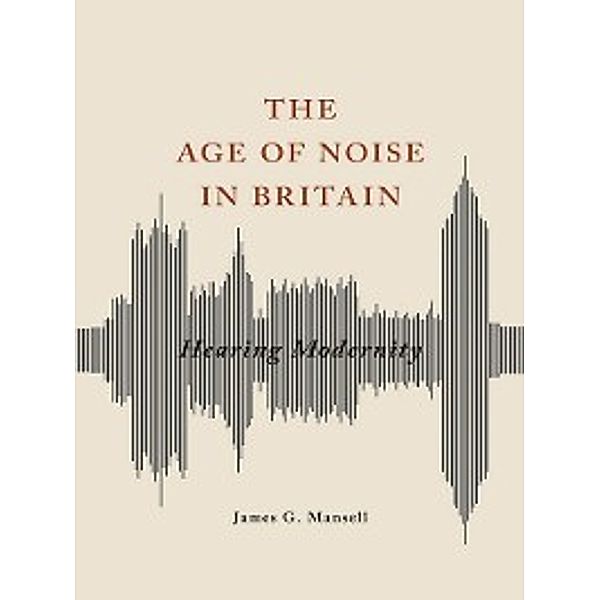 Studies in Sensory History: The Age of Noise in Britain, James G Mansell
