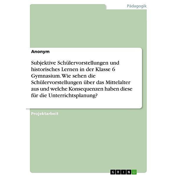 Subjektive Schülervorstellungen und historisches Lernen in der Klasse 6 Gymnasium. Wie sehen die Schülervorstellungen über das Mittelalter aus und welche Konsequenzen haben diese für die Unterrichtsplanung?