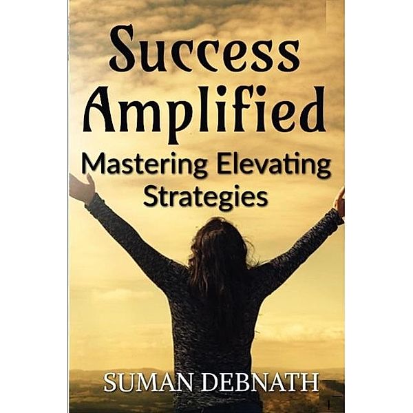 Success Amplified: Mastering Elevating Strategies, Suman Debnath