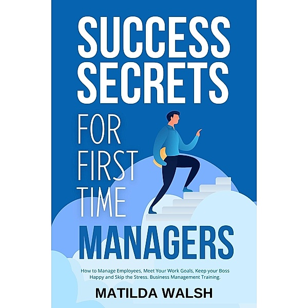 Success Secrets for First Time Managers - How to Manage Employees, Meet Your Work Goals, Keep your Boss Happy and Skip the Stress, Matilda Walsh