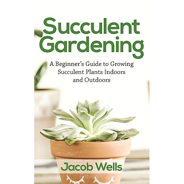 Succulent Gardening: A Beginner's Guide to Growing Succulent Plants Indoors and Outdoors, Jacob Wells
