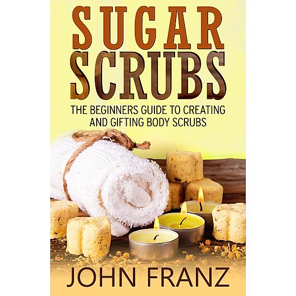 Sugar Scrubs: The Beginner's Guide to Creating and Gifting Body Scrubs, John Franz