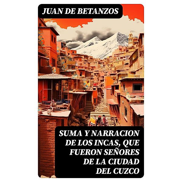 Suma y narracion de los Incas, que fueron señores de la ciudad del Cuzco, Juan De Betanzos