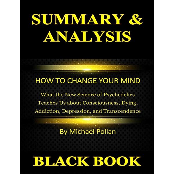 Summary & Analysis : How to Change Your Mind : What the New Science of Psychedelics Teaches Us about Consciousness, Dying, Addiction, Depression, and Transcendence By Michael Pollan, Black Book