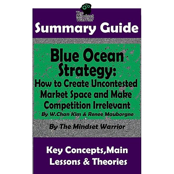 Summary Guide: Blue Ocean Strategy: How to Create Uncontested Market Space and Make Competition Irrelevant: By W. Chan Kim & Renee Maurborgne | The Mindset Warrior Summary Guide ((Entrepreneurship, Innovation, Product Development, Value Proposition)), The Mindset Warrior