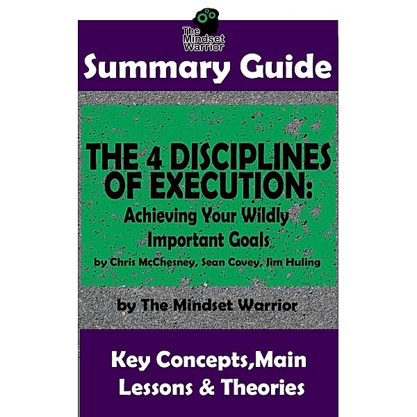 Summary Guide: The 4 Disciplines of Execution: Achieving Your Wildly Important Goals by: Chris McChesney, Sean Covey, Jim Huling | The Mindset Warrior Summary Guide (( Business Leadership, Goal Setting, Project Management )), The Mindset Warrior