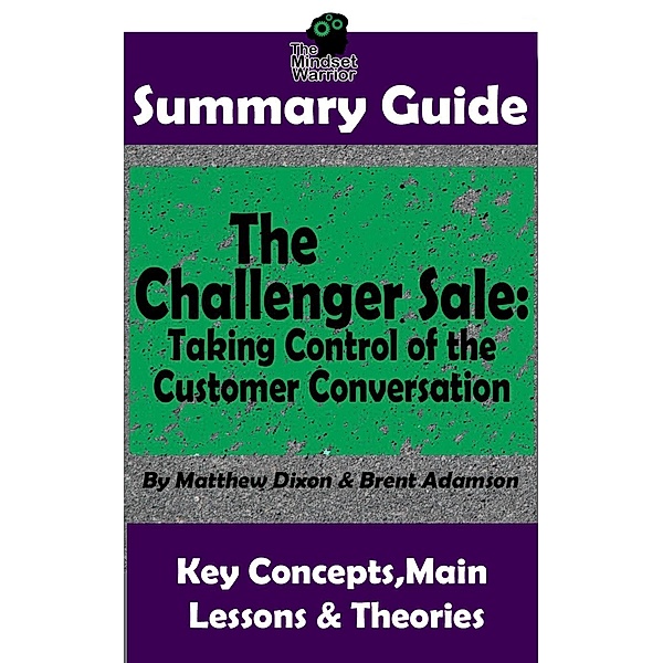 Summary Guide: The Challenger Sale: Taking Control of the Customer Conversation: BY Matthew Dixon & Brent Asamson | The MW Summary Guide (( Sales & Selling, Business Skills, Prospecting, Negotiation )), The Mindset Warrior