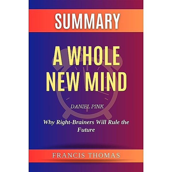 Summary of  A Whole New Mind by Daniel Pink :Why Right-Brainers Will Rule the Future, Francis Thomas