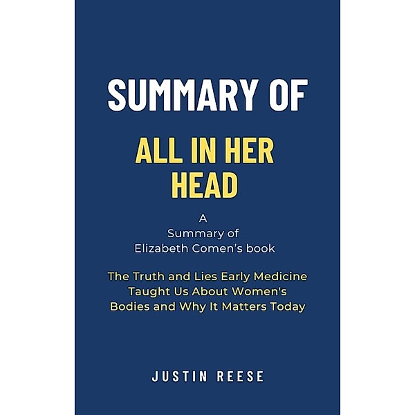 Summary of All in Her Head by Elizabeth Comen: The Truth and Lies Early Medicine Taught Us About Women's Bodies and Why It Matters Today, Justin Reese