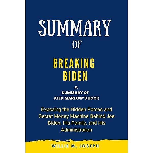 Summary of Breaking Biden By Alex Marlow: Exposing the Hidden Forces and Secret Money Machine Behind Joe Biden, His Family, and His Administration, Willie M. Joseph