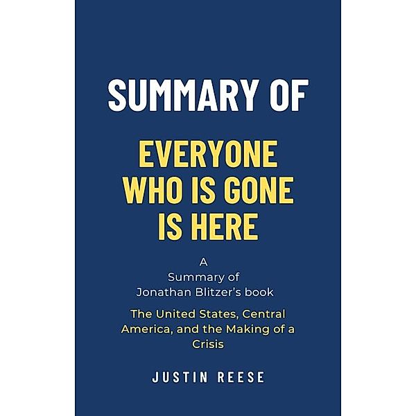 Summary of Everyone Who Is Gone Is Here by Jonathan Blitzer: The United States, Central America, and the Making of a Crisis, Justin Reese