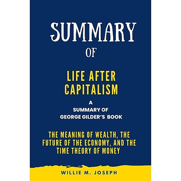 Summary of Life after Capitalism By George Gilder:The Meaning of Wealth, the Future of the Economy, and the Time Theory of Money, Willie M. Joseph