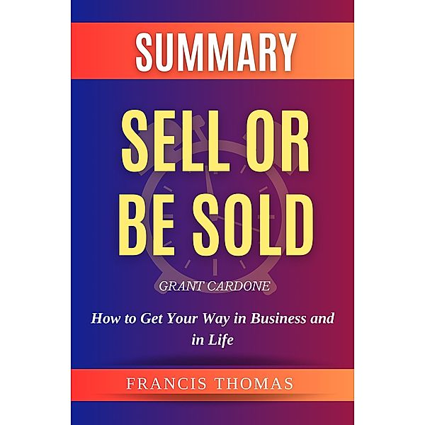 Summary Of Sell Or Be Sold By Grant Cardone -How to Get Your  Way in Business and in Life (FRANCIS Books, #1) / FRANCIS Books, Francis Thomas