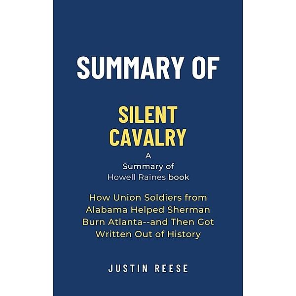 Summary of Silent Cavalry by Howell Raines: How Union Soldiers from Alabama Helped Sherman Burn Atlanta--and Then Got Written Out of History, Justin Reese
