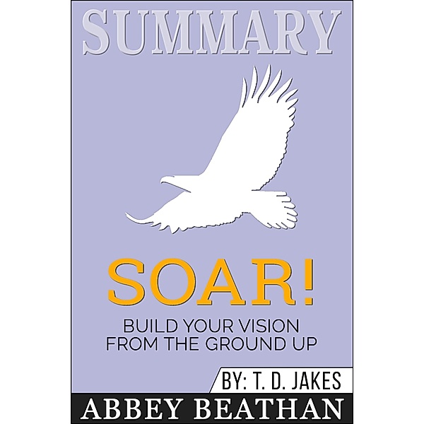 Summary of Soar!: Build Your Vision from the Ground Up by T.D. Jakes, Abbey Beathan