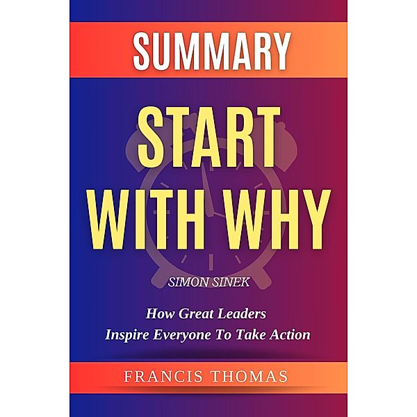 Summary Of Start With Why By Simon Sinek-How Great Leaders Inspire Everyone to Take Action (FRANCIS Books, #1) / FRANCIS Books, Francis Thomas