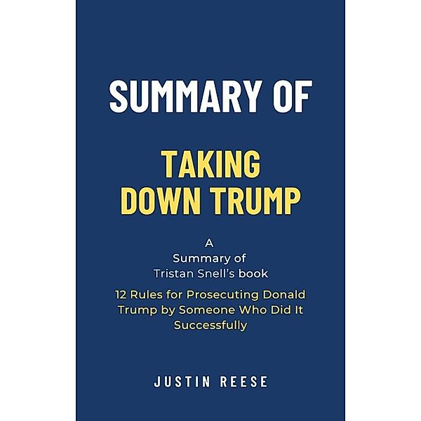 Summary of Taking Down Trump by Tristan Snell: 12 Rules for Prosecuting Donald Trump by Someone Who Did It Successfully, Justin Reese