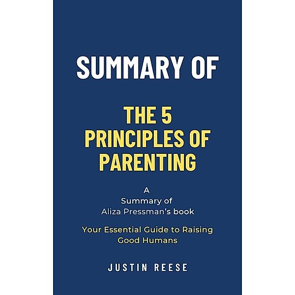 Summary of The 5 Principles of Parenting by Aliza Pressman: Your Essential Guide to Raising Good Humans, Justin Reese