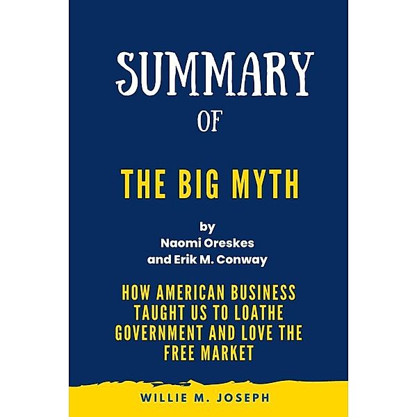 Summary of The Big Myth By Naomi Oreskes and Erik M. Conway: How American Business Taught Us to Loathe Government and Love the Free Market, Willie M. Joseph