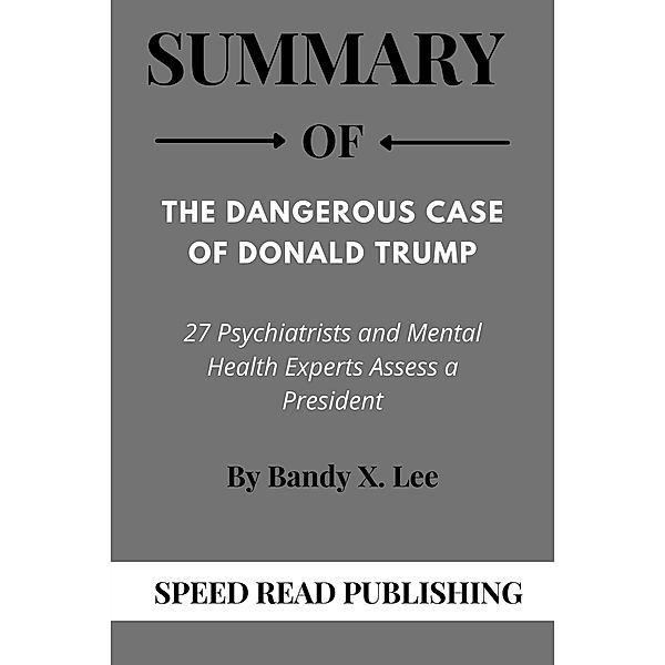 Summary Of The Dangerous Case of Donald Trump By Bandy X. Lee 27 Psychiatrists and Mental Health Experts Assess a President, Speed Read Publishing