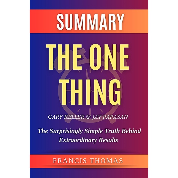 Summary Of The One Thing By Gary Keller & Jay Papasan- The Surprisingly Simple Truth Behind Extraordinary Results (FRANCIS Books, #1) / FRANCIS Books, Francis Thomas