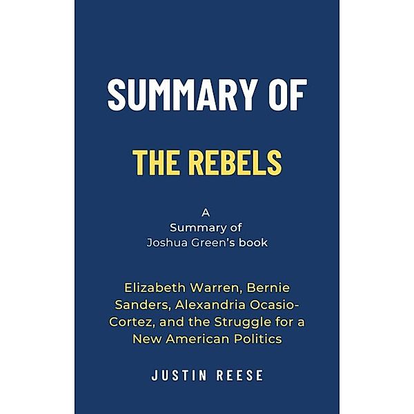 Summary of The Rebels by Joshua Green:  Elizabeth Warren, Bernie Sanders, Alexandria Ocasio-Cortez, and the Struggle for a New American Politics, Justin Reese